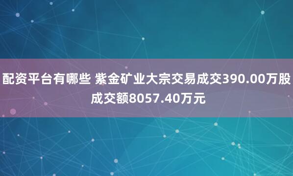 配资平台有哪些 紫金矿业大宗交易成交390.00万股 成交额8057.40万元