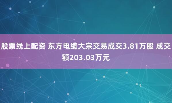 股票线上配资 东方电缆大宗交易成交3.81万股 成交额203.03万元