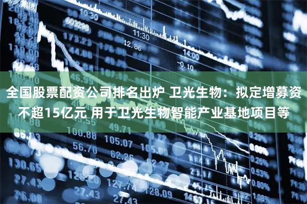 全国股票配资公司排名出炉 卫光生物：拟定增募资不超15亿元 用于卫光生物智能产业基地项目等