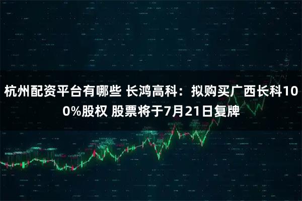 杭州配资平台有哪些 长鸿高科：拟购买广西长科100%股权 股票将于7月21日复牌