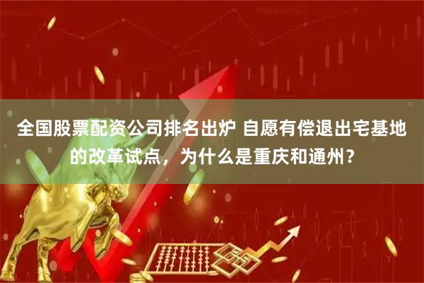 全国股票配资公司排名出炉 自愿有偿退出宅基地的改革试点，为什么是重庆和通州？