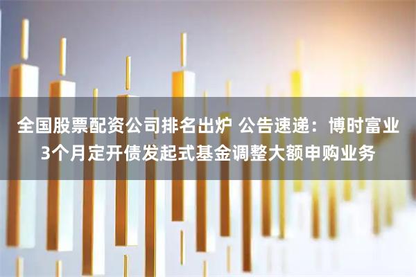 全国股票配资公司排名出炉 公告速递：博时富业3个月定开债发起式基金调整大额申购业务