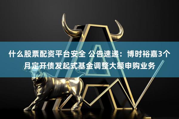 什么股票配资平台安全 公告速递：博时裕嘉3个月定开债发起式基金调整大额申购业务