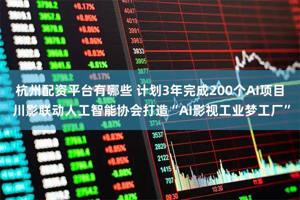 杭州配资平台有哪些 计划3年完成200个AI项目 川影联动人工智能协会打造“AI影视工业梦工厂”