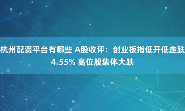 杭州配资平台有哪些 A股收评：创业板指低开低走跌4.55% 高位股集体大跌