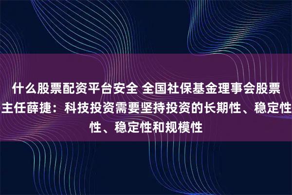 什么股票配资平台安全 全国社保基金理事会股票投资部副主任薛捷：科技投资需要坚持投资的长期性、稳定性和规模性