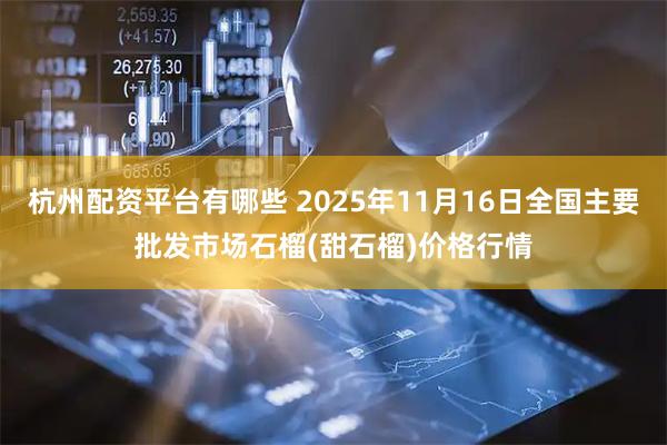 杭州配资平台有哪些 2025年11月16日全国主要批发市场石榴(甜石榴)价格行情