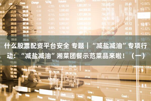什么股票配资平台安全 专题｜“减盐减油”专项行动：“减盐减油”湘菜团餐示范菜品来啦！（一）