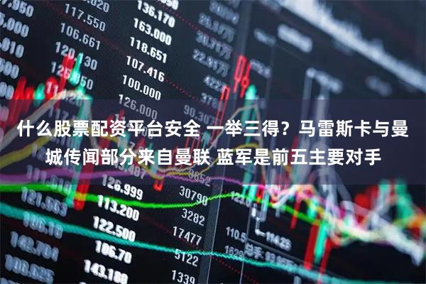 什么股票配资平台安全 一举三得？马雷斯卡与曼城传闻部分来自曼联 蓝军是前五主要对手