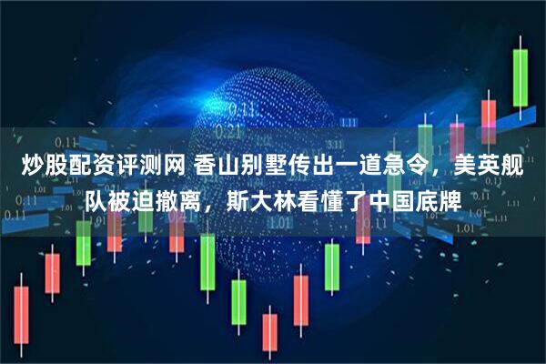 炒股配资评测网 香山别墅传出一道急令，美英舰队被迫撤离，斯大林看懂了中国底牌