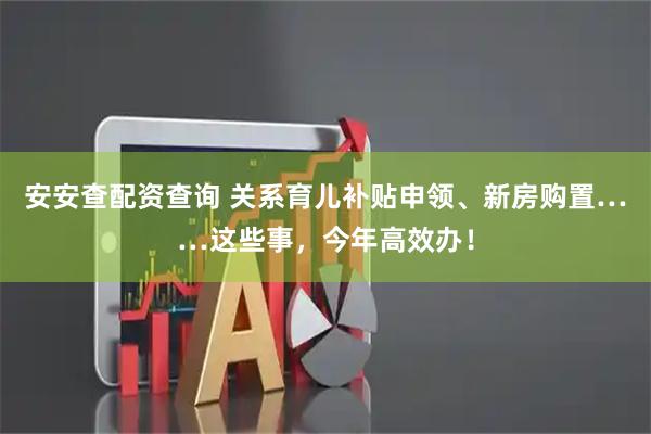 安安查配资查询 关系育儿补贴申领、新房购置……这些事，今年高效办！