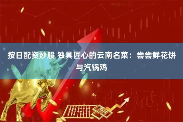 按日配资炒股 独具匠心的云南名菜：尝尝鲜花饼与汽锅鸡