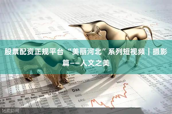 股票配资正规平台 “美丽河北”系列短视频｜摄影篇——人文之美
