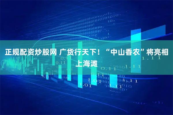 正规配资炒股网 广货行天下！“中山香农”将亮相上海滩