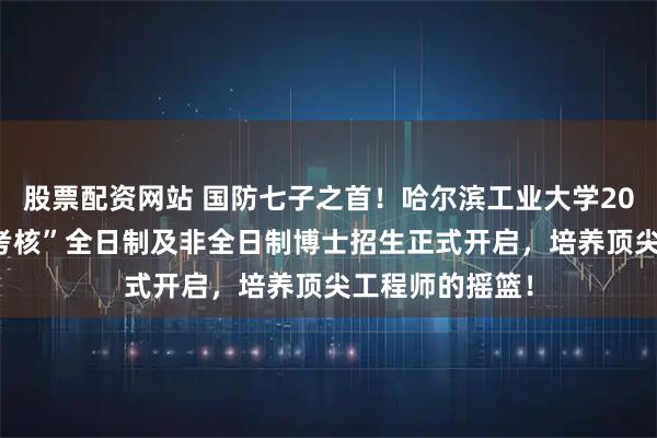 股票配资网站 国防七子之首！哈尔滨工业大学2026年“申请－考核”全日制及非全日制博士招生正式开启，培养顶尖工程师的摇篮！