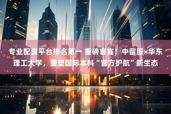 专业配资平台排名第一 重磅官宣！中留服×华东理工大学，重塑国际本科“官方护航”新生态