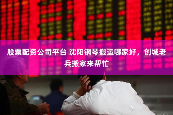 股票配资公司平台 沈阳钢琴搬运哪家好，创城老兵搬家来帮忙