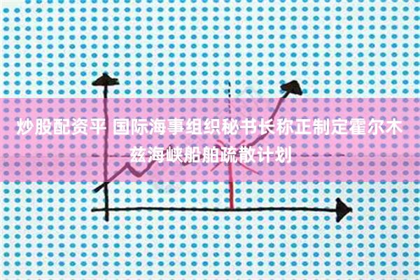 炒股配资平 国际海事组织秘书长称正制定霍尔木兹海峡船舶疏散计划