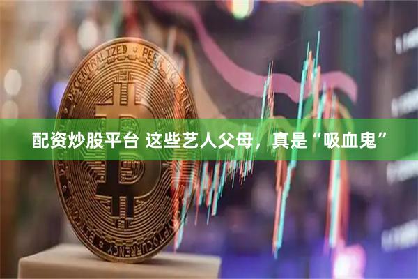 配资炒股平台 这些艺人父母，真是“吸血鬼”