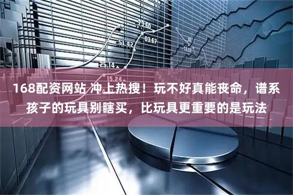 168配资网站 冲上热搜！玩不好真能丧命，谱系孩子的玩具别瞎买，比玩具更重要的是玩法