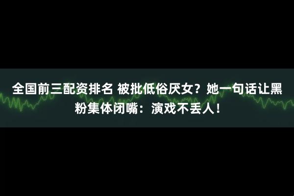 全国前三配资排名 被批低俗厌女？她一句话让黑粉集体闭嘴：演戏不丢人！
