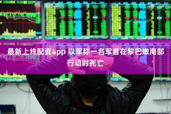 最新上线配资app 以军称一名军官在黎巴嫩南部行动时死亡